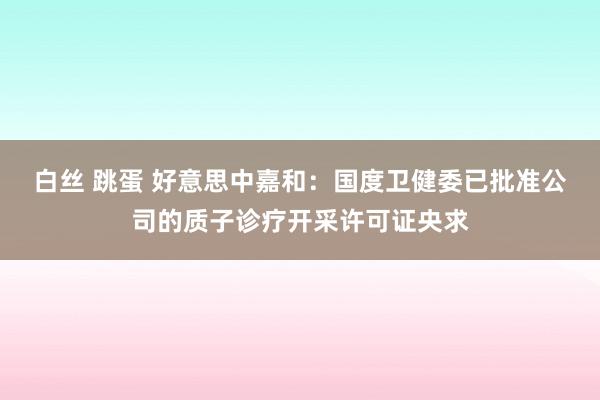 白丝 跳蛋 好意思中嘉和：国度卫健委已批准公司的质子诊疗开采许可证央求