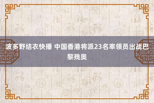 波多野结衣快播 中国香港将派23名率领员出战巴黎残奥