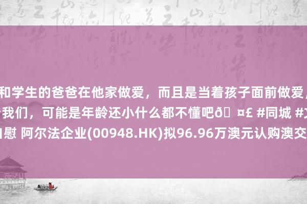 和学生的爸爸在他家做爱，而且是当着孩子面前做爱，太刺激了，孩子完全不看我们，可能是年龄还小什么都不懂吧🤣 #同城 #文爱 #自慰 阿尔法企业(00948.HK)拟96.96万澳元认购澳交所上市公司AHF 7.50%的股份