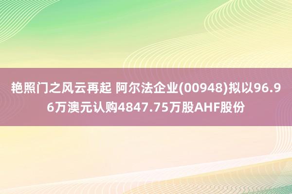 艳照门之风云再起 阿尔法企业(00948)拟以96.96万澳元认购4847.75万股AHF股份