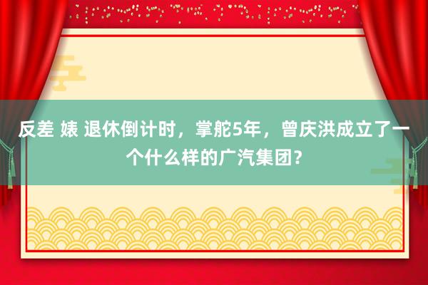 反差 婊 退休倒计时，掌舵5年，曾庆洪成立了一个什么样的广汽集团？