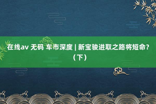 在线av 无码 车市深度 | 新宝骏进取之路将短命？（下）