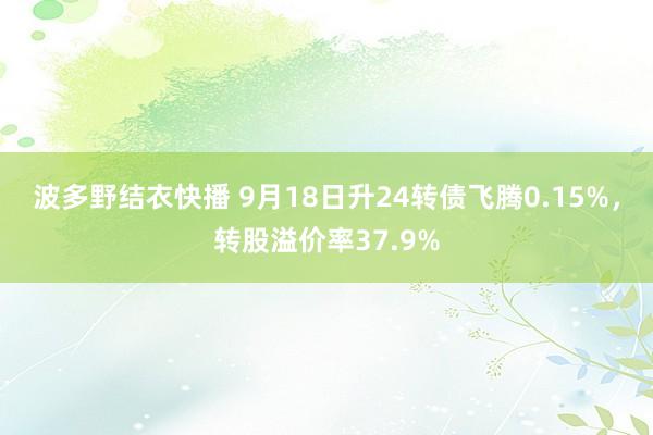 波多野结衣快播 9月18日升24转债飞腾0.15%，转股溢价率37.9%