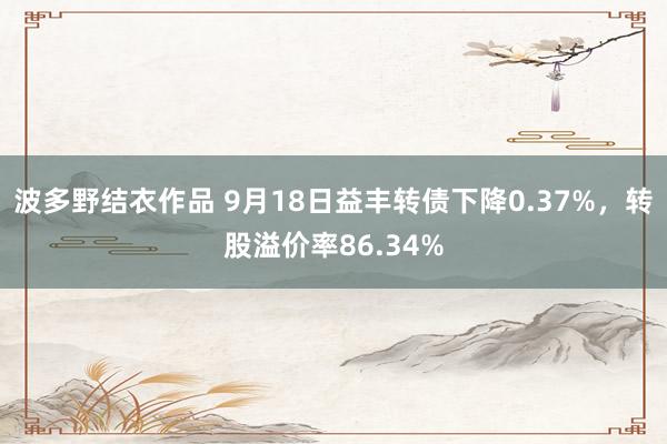 波多野结衣作品 9月18日益丰转债下降0.37%，转股溢价率86.34%