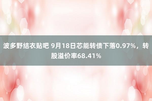 波多野结衣贴吧 9月18日芯能转债下落0.97%，转股溢价率68.41%