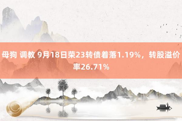 母狗 调教 9月18日荣23转债着落1.19%，转股溢价率26.71%