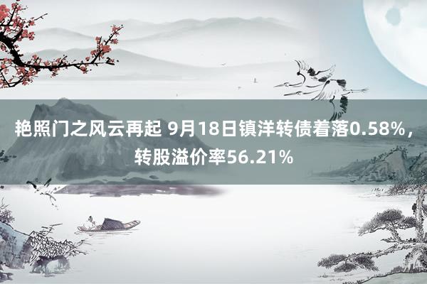 艳照门之风云再起 9月18日镇洋转债着落0.58%，转股溢价率56.21%