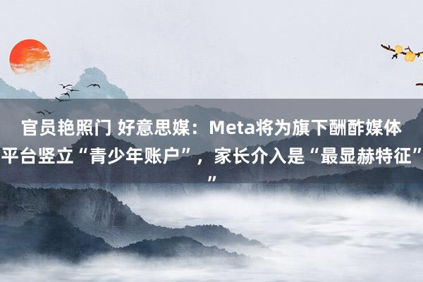 官员艳照门 好意思媒：Meta将为旗下酬酢媒体平台竖立“青少年账户”，家长介入是“最显赫特征”