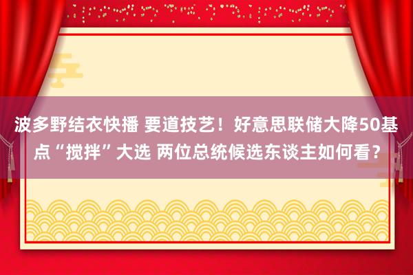 波多野结衣快播 要道技艺！好意思联储大降50基点“搅拌”大选 两位总统候选东谈主如何看？