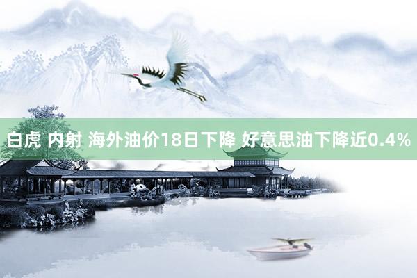 白虎 内射 海外油价18日下降 好意思油下降近0.4%