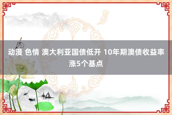 动漫 色情 澳大利亚国债低开 10年期澳债收益率涨5个基点