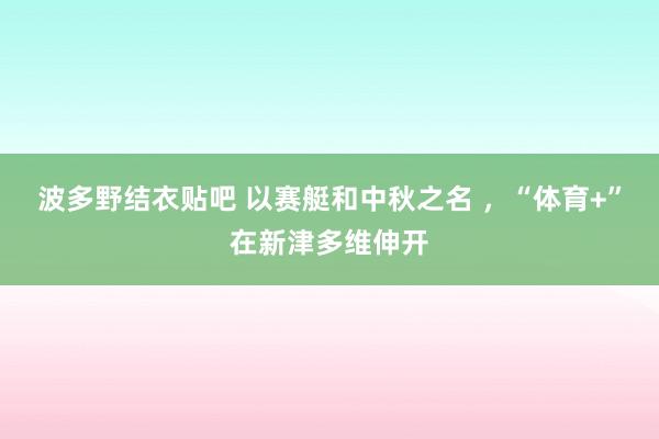 波多野结衣贴吧 以赛艇和中秋之名 ，“体育+”在新津多维伸开