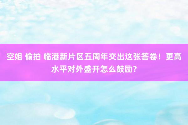 空姐 偷拍 临港新片区五周年交出这张答卷！更高水平对外盛开怎么鼓励？