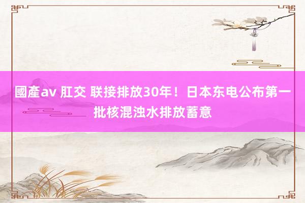 國產av 肛交 联接排放30年！日本东电公布第一批核混浊水排放蓄意