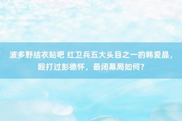 波多野结衣贴吧 红卫兵五大头目之一的韩爱晶，殴打过彭德怀，最闭幕局如何？