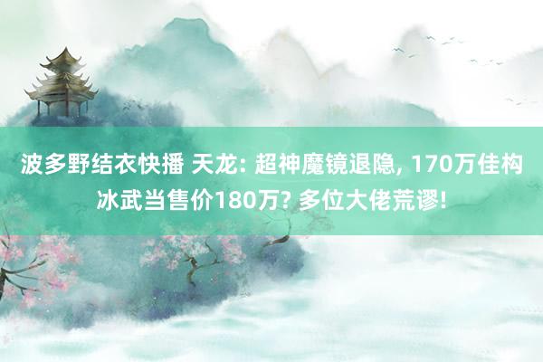 波多野结衣快播 天龙: 超神魔镜退隐， 170万佳构冰武当售价180万? 多位大佬荒谬!