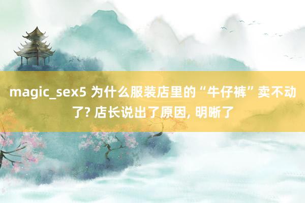 magic_sex5 为什么服装店里的“牛仔裤”卖不动了? 店长说出了原因, 明晰了