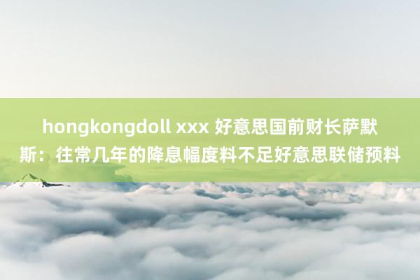 hongkongdoll xxx 好意思国前财长萨默斯：往常几年的降息幅度料不足好意思联储预料