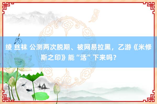 绫 丝袜 公测两次脱期、被网易拉黑，乙游《米修斯之印》能“活”下来吗？