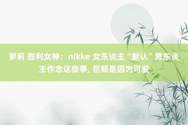 萝莉 胜利女神：nikke 女东谈主“默认”男东谈主作念这些事， 巨额是因为可爱