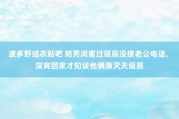 波多野结衣贴吧 陪男闺蜜过诞辰没接老公电话, 深宵回家才知谈他俩澌灭天诞辰