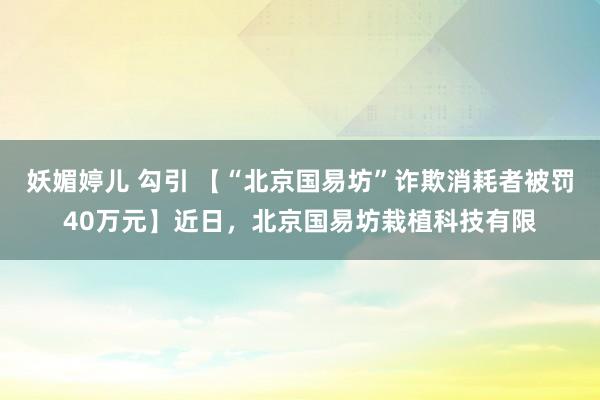 妖媚婷儿 勾引 【“北京国易坊”诈欺消耗者被罚40万元】近日，北京国易坊栽植科技有限