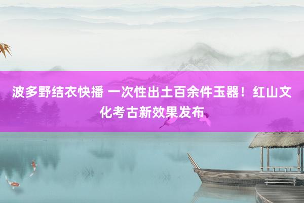 波多野结衣快播 一次性出土百余件玉器！红山文化考古新效果发布