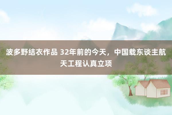 波多野结衣作品 32年前的今天，中国载东谈主航天工程认真立项