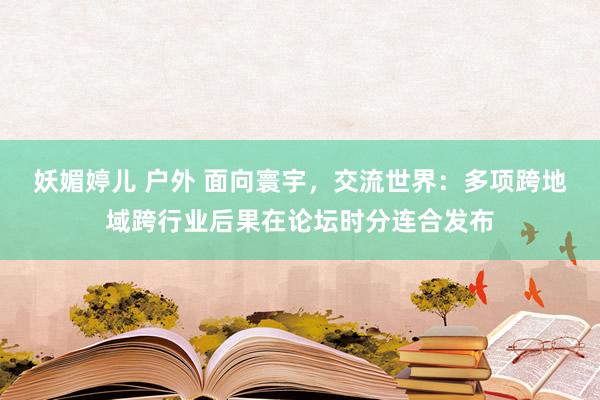 妖媚婷儿 户外 面向寰宇，交流世界：多项跨地域跨行业后果在论坛时分连合发布