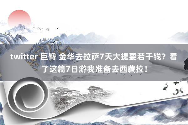 twitter 巨臀 金华去拉萨7天大提要若干钱？看了这篇7日游我准备去西藏拉！