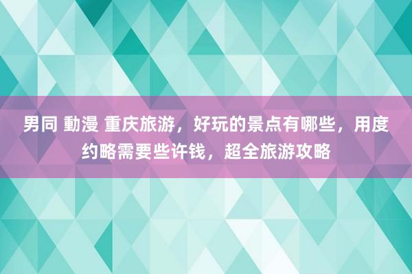 男同 動漫 重庆旅游，好玩的景点有哪些，用度约略需要些许钱，超全旅游攻略