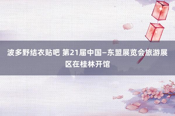 波多野结衣贴吧 第21届中国—东盟展览会旅游展区在桂林开馆