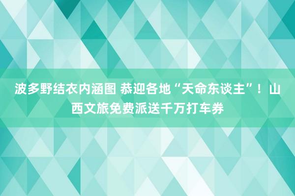 波多野结衣内涵图 恭迎各地“天命东谈主”！山西文旅免费派送千万打车券