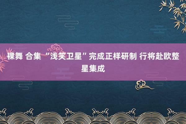 裸舞 合集 “浅笑卫星”完成正样研制 行将赴欧整星集成