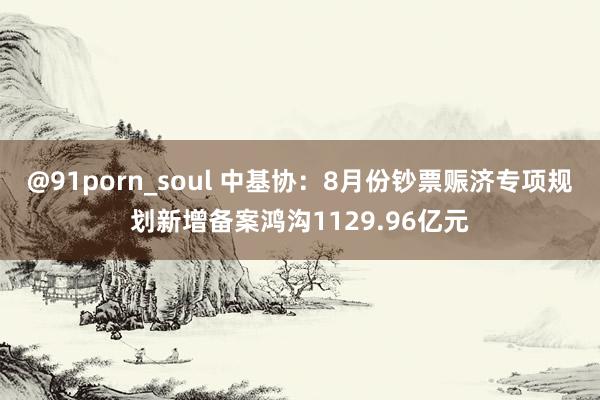 @91porn_soul 中基协：8月份钞票赈济专项规划新增备案鸿沟1129.96亿元