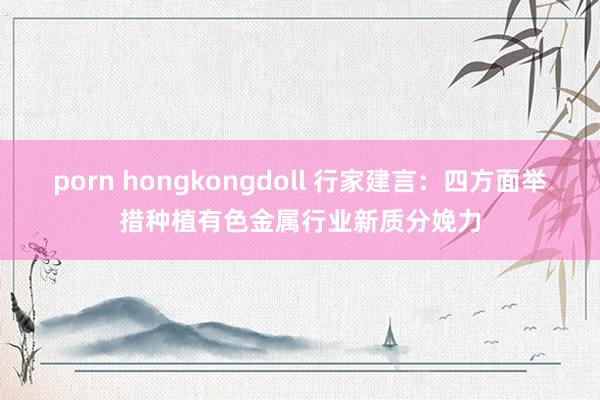 porn hongkongdoll 行家建言：四方面举措种植有色金属行业新质分娩力