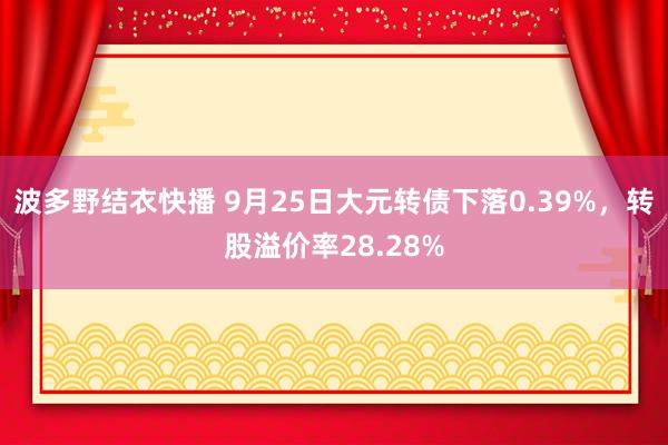 波多野结衣快播 9月25日大元转债下落0.39%，转股溢价率28.28%