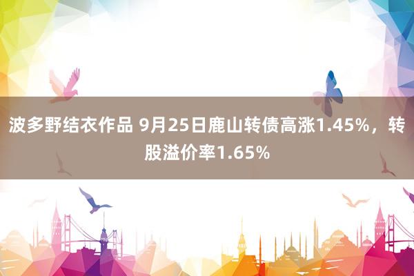 波多野结衣作品 9月25日鹿山转债高涨1.45%，转股溢价率1.65%