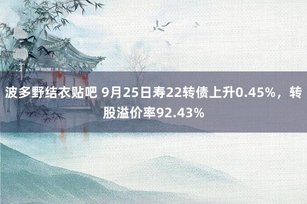 波多野结衣贴吧 9月25日寿22转债上升0.45%，转股溢价率92.43%