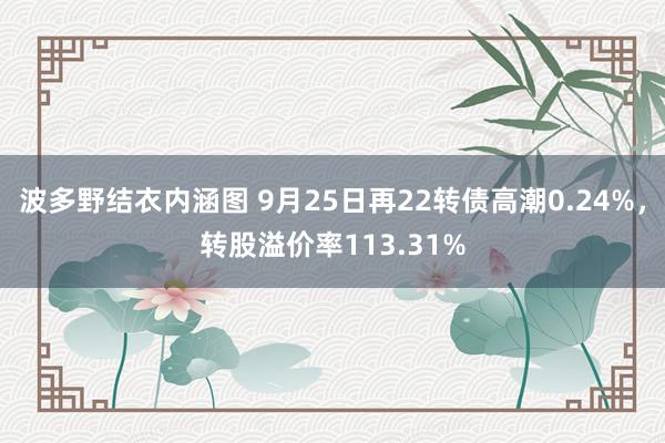 波多野结衣内涵图 9月25日再22转债高潮0.24%，转股溢价率113.31%