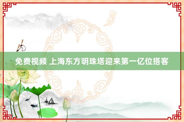 免费视频 上海东方明珠塔迎来第一亿位搭客