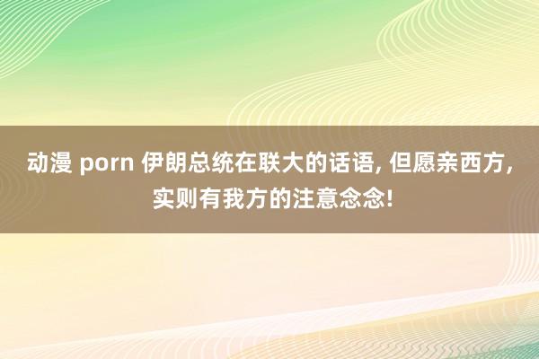 动漫 porn 伊朗总统在联大的话语， 但愿亲西方， 实则有我方的注意念念!