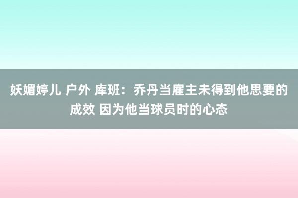 妖媚婷儿 户外 库班：乔丹当雇主未得到他思要的成效 因为他当球员时的心态