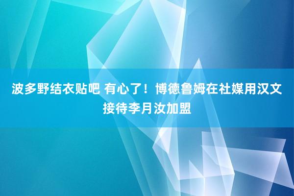 波多野结衣贴吧 有心了！博德鲁姆在社媒用汉文接待李月汝加盟