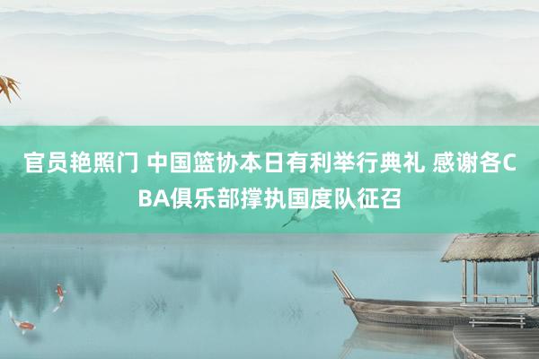 官员艳照门 中国篮协本日有利举行典礼 感谢各CBA俱乐部撑执国度队征召