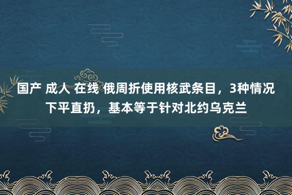 国产 成人 在线 俄周折使用核武条目，3种情况下平直扔，基本等于针对北约乌克兰