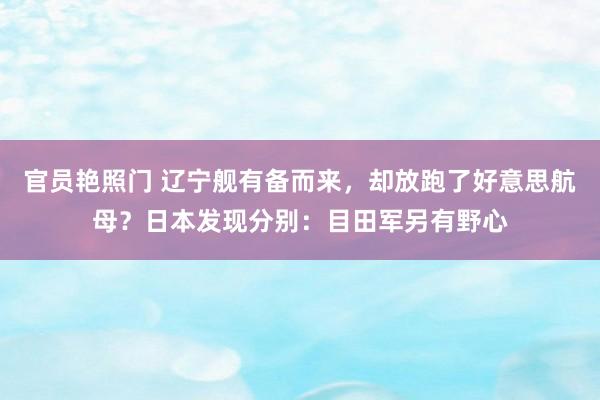 官员艳照门 辽宁舰有备而来，却放跑了好意思航母？日本发现分别：目田军另有野心