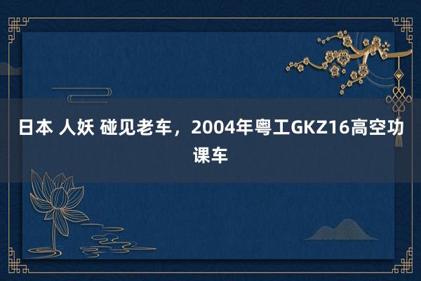 日本 人妖 碰见老车，2004年粤工GKZ16高空功课车