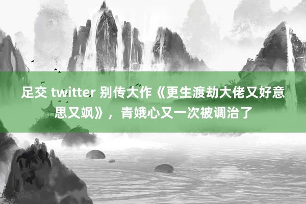 足交 twitter 别传大作《更生渡劫大佬又好意思又飒》，青娥心又一次被调治了