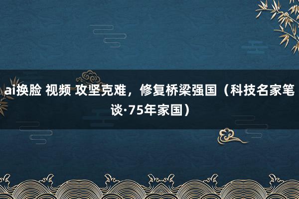 ai换脸 视频 攻坚克难，修复桥梁强国（科技名家笔谈·75年家国）